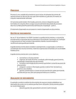 Manual de Procedimentos de Protocolo, Expedição e Arquivo 
97 
PROCESSO 
Processo é uma unidade documental em que se reúne oficialmente documento de 
natureza diversa no decurso de uma ação administrativa ou judiciária, formando um 
conjunto materialmente indivisível. 
Um processo pode receber informações, pareceres, anexos e despachos que são 
tramitados em conjunto. Deve-se seguir aos procedimentos de juntada de processos 
descritos no Manual de Procedimentos de Protocolo e Expedição – parte 3. 
O tratamento dispensado aos processos é o mesmo dispensado aos documentos. 
GESTÃO DE DOCUMENTOS 
No art. 3º da Lei Federal nº 8.159/91 considera-se gestão de documentos, o conjunto de 
procedimentos e operações técnicas referentes à sua produção, tramitação, uso, avaliação 
e arquivamento em fase corrente e intermediária, visando a sua eliminação ou 
recolhimento para guarda permanente. 
A gestão de documentos deve considerar o planejamento, a organização, o controle e a 
coordenação dos recursos humanos, materiais e operacionais envolvidos com as atividades 
listadas acima. 
A gestão de documentos tem como objetivos: 
 racionalizar o ciclo documental. 
 organizar, de modo eficiente, a produção, administração, gerenciamento, 
manutenção e destinação dos documentos. 
 formalizar a eliminação de documentos que tenham cumprido seu prazo de 
arquivamento. 
 assegurar o acesso à informação quando e onde se fizer necessária ao 
governo e aos cidadãos. 
 garantir a preservação e o acesso aos documentos de caráter permanente, 
reconhecidos por seu valor para pesquisa histórica ou científica. 
AVALIAÇÃO DE DOCUMENTOS 
A avaliação consiste na análise dos documentos de arquivos visando estabelecer sua 
destinação de acordo com os valores que lhes forem atribuídos. Os documentos podem 
ser encaminhados para: 
 descarte quando não apresentarem servirem à administração; 
 