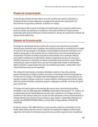 Manual de Procedimentos de Protocolo, Expedição e Arquivo 
99 
PLANO DE CLASSIFICAÇÃO 
A classificação de documentos refere-se ao ato ou efeito de analisar e identificar o 
conteúdo de documentos, selecionar a categoria de assunto sob a qual devem ser 
basicamente recuperados, podendo-se atribuir um código. 
A classificação é feita a partir do Código de Classificação que é o esquema elaborado a 
partir do estudo das estruturas e funções da instituição e análise do arquivo por ela 
produzido, pelo qual se distribuem os documentos em classes, de acordo com métodos de 
arquivamento específicos. 
CÓDIGO DE CLASSIFICAÇÃO 
O código de classificação de documentos de arquivo é um instrumento de trabalho 
utilizado para classificar todo e qualquer documento produzido ou recebido por um órgão 
no exercício de suas funções e atividades. A classificação por assuntos é utilizada com o 
objetivo de agrupar os documentos sob um mesmo tema, como forma de agilizar sua 
recuperação e facilitar as tarefas arquivísticas relacionadas com a avaliação, seleção, 
eliminação, transferência, recolhimento e acesso a esses documentos, uma vez que o 
trabalho arquivístico é realizado com base no conteúdo do documento, o qual reflete a 
atividade que o gerou e determina o uso da informação nele contida. A classificação 
define, portanto, a organização física dos documentos arquivados, constituindo-se em 
referencial básico para sua recuperação. 
No código de classificação, as funções, atividades, espécies e tipos documentais 
genericamente denominados assuntos, encontram-se hierarquicamente distribuídos de 
acordo com as funções e atividades desempenhadas pelo órgão. Em outras palavras, os 
assuntos recebem códigos numéricos, os quais refletem a hierarquia funcional do órgão, 
definida através de classes, subclasses, grupos e subgrupos, partindo-se sempre do geral 
para o particular. 
O Código de classificação de documentos de arquivo para a administração pública: 
atividades-meio, foi elaborado pelo CONARQ e publicado na Resolução nº 14. Adotou-se 
o sistema decimal de classificação por assuntos, que consiste em um código numérico 
dividido em dez classes e estas, por sua vez, em dez subclasses e assim sucessivamente. O 
Código aborda duas classes comuns a todos os seus órgãos: a classe 000, referente aos 
assuntos de ADMINISTRAÇÃO GERAL e a classe 900, correspondente a ASSUNTOS 
DIVERSOS. 
As demais classes (100 a 800) destinam-se aos assuntos relativos às atividades-fim do 
órgão. Estas classes não são comuns, cabendo aos respectivos órgãos sua elaboração, 
seguindo orientações da instituição arquivística na sua esfera específica de competência. 
 