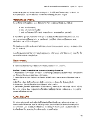 Manual de Procedimentos de Protocolo, Expedição e Arquivo 
101 
Antes de se guardar os documentos nas pastas, dossiês e móveis correspondentes, os 
funcionários do arquivo deverão obedecer a uma seqüência de etapas: 
VERIFICAÇÃO PRÉVIA 
Consiste na verificação de cada documento / processo quanto ao seu motivo: 
a) para arquivamento; 
b) para solicitar informação; 
c) para verificar a existência de antecedentes, ser anexado a outro etc.; 
É importante que o funcionário verifique se os documentos possuem autorização para 
serem arquivados (Despacho) e se a ação nele contida já foi cumprida e encerrada, 
verificando-se o último despacho. 
Nesta etapa também será examinado se os documentos possuem anexos e se esses estão 
no documento. 
Aqueles que se encontrarem irregulares deverão retornar ao setor de origem, ou se for do 
seu conhecimento completá-lo. 
RECEBIMENTO 
É o ato inicial de recepção de documentos e processos nos Arquivos. 
Rotinas correspondentes ao recebimento para arquivamento: 
1. Recebe os documentos e processos a serem arquivados através da Guia de Transferência 
de Documentos ou despacho da autoridade. 
2. Se os documentos/processos estiverem acondicionados em caixas, abre as caixas e os 
retira. 
3. Confere a Guia de Transferência de Documentos ou despacho da autoridade 
comparando com os documentos/processos relacionados. 
4. Se conferir, atesta o recebimento (nas duas vias), devolve uma das vias e arquiva a outra. 
Se houve erro na Guia ou despacho, faz observação corrigindo ou devolve, se necessário 
para a unidade emitente. 
CLASSIFICAÇÃO 
Os responsáveis pela aplicação do Código de Classificação nos setores devem ser os 
mesmos servidores que hoje se encarregam do arquivamento e desarquivamento dos 
documentos. Caso os documentos ainda não estejam classificados, a Subcomissão de 
Avaliação de Documentos deverá proceder à classificação. 
 