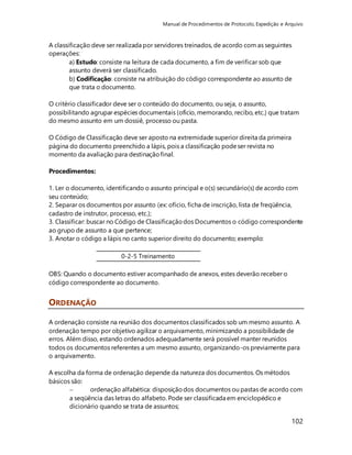 Manual de Procedimentos de Protocolo, Expedição e Arquivo 
A classificação deve ser realizada por servidores treinados, de acordo com as seguintes 
operações: 
a) Estudo: consiste na leitura de cada documento, a fim de verificar sob que 
assunto deverá ser classificado. 
b) Codificação: consiste na atribuição do código correspondente ao assunto de 
que trata o documento. 
O critério classificador deve ser o conteúdo do documento, ou seja, o assunto, 
possibilitando agrupar espécies documentais (ofício, memorando, recibo, etc.) que tratam 
do mesmo assunto em um dossiê, processo ou pasta. 
102 
O Código de Classificação deve ser aposto na extremidade superior direita da primeira 
página do documento preenchido a lápis, pois a classificação pode ser revista no 
momento da avaliação para destinação final. 
Procedimentos: 
1. Ler o documento, identificando o assunto principal e o(s) secundário(s) de acordo com 
seu conteúdo; 
2. Separar os documentos por assunto (ex: ofício, ficha de inscrição, lista de freqüência, 
cadastro de instrutor, processo, etc.); 
3. Classificar: buscar no Código de Classificação dos Documentos o código correspondente 
ao grupo de assunto a que pertence; 
3. Anotar o código a lápis no canto superior direito do documento; exemplo: 
0-2-5 Treinamento 
OBS: Quando o documento estiver acompanhado de anexos, estes deverão receber o 
código correspondente ao documento. 
ORDENAÇÃO 
A ordenação consiste na reunião dos documentos classificados sob um mesmo assunto. A 
ordenação tempo por objetivo agilizar o arquivamento, minimizando a possibilidade de 
erros. Além disso, estando ordenados adequadamente será possível manter reunidos 
todos os documentos referentes a um mesmo assunto, organizando-os previamente para 
o arquivamento. 
A escolha da forma de ordenação depende da natureza dos documentos. Os métodos 
básicos são: 
 ordenação alfabética: disposição dos documentos ou pastas de acordo com 
a seqüência das letras do alfabeto. Pode ser classificada em enciclopédico e 
dicionário quando se trata de assuntos; 
 