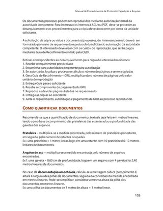 Manual de Procedimentos de Protocolo, Expedição e Arquivo 
Os documentos/processos podem ser reproduzidos mediante autorização formal da 
autoridade competente. Para interessados internos à AGU ou PGF, deve-se proceder ao 
desarquivamento e os procedimentos para a cópia deverão ocorrer por conta da unidade 
solicitante. 
A solicitação de cópia ou vistas a documentos/processos, de interesse pessoal, deverá ser 
formulado por meio de requerimento e protocolada solicitando autorização da autoridade 
competente. O interessado deve arcar com os custos de reprodução, que serão pagos 
mediante Guia de Recolhimento emitido pela CGDI. 
105 
Rotinas correspondentes ao desarquivamento para cópia de interessados externos: 
1. Recebe o requerimento protocolado 
2. Encaminha para autoridade competente para autorização 
3. Se autorizado, localiza o processo e calcula o número de páginas a serem copiadas 
4. Gera Guia de Recolhimento – GRU, multiplicando o número de páginas pelo valor 
unitário de reprodução 
5. Entrega Guia para o solicitante 
6. Recebe o comprovante de pagamento da GRU 
7. Reproduz as devidas páginas listadas no requerimento 
8. Entrega as cópias ao solicitante 
9. Junta o requerimento, autorização e pagamento da GRU ao processo reproduzido. 
COMO QUANTIFICAR DOCUMENTOS 
Recomenda-se que a quantificação de documentos textuais seja feita em metros lineares, 
tendo como base o comprimento das prateleiras das estantes e/ou a profundidade das 
gavetas dos arquivos. 
Prateleira – multiplica-se a medida encontrada, pelo número de prateleiras por estante, 
em seguida, pelo número de estantes ocupadas. 
Ex.: uma prateleira = 1 metro linear, logo em uma estante com 10 prateleiras há 10 metros 
lineares de documentos 
Arquivo de aço – multiplica-se a medida encontrada pelo número de arquivos 
encontrados. 
Ex1: uma gaveta = 0,60 cm de profundidade, logo em um arquivo com 4 gavetas há 2,40 
metros lineares de documentos. 
No caso da documentação amontoada, calcula-se a metragem cúbica (comprimento X 
altura X largura) das pilhas de documentos, seguida da conversão da medida encontrada 
em metros lineares. Pode-se simplificar, considerar a mesma altura da pilha dos 
documentos em metros lineares. 
Ex: uma pilha de documentos de 1 metro de altura = 1 metro linear. 
 