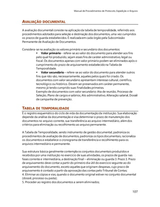 Manual de Procedimentos de Protocolo, Expedição e Arquivo 
107 
AVALIAÇÃO DOCUMENTAL 
A avaliação documental consiste na aplicação da tabela de temporalidade, referindo aos 
procedimentos adotados para seleção e destinação dos documentos, uma vez cumpridos 
os prazos de guarda estabelecidos. É realizada em cada órgão pela Subcomissão 
Permanente de Avaliação de Documentos. 
Considera-se na avaliação os valores primário e secundário dos documentos: 
 Valor primário - refere-se ao valor do documento para atender aos fins 
pelo qual foi produzido, sejam esses fins de caráter administrativo, legal ou 
fiscal. Os documentos apenas com valor primário podem ser eliminados após o 
cumprimento do prazo de arquivamento estabelecido na Tabela de 
Temporalidade. 
 Valor secundário – refere-se ao valor do documento para atender outros 
fins que não são, necessariamente, aqueles pelos quais foi criado. Os 
documentos com valor secundário apresentam interesse cultural, científico, 
tecnológico ou histórico. Devem ser preservados em caráter permanente, 
mesmo já tendo cumprido suas finalidades primeiras. 
Exemplo de documentos com valor secundário: Ata de reunião, Processo de 
Seleção, Plano de cargos e salários, Ato administrativo, Alteração salarial, Dossiê 
de campanha de prevenção. 
TABELA DE TEMPORALIDADE 
É o registro esquemático do ciclo de vida da documentação da instituição. Sua elaboração 
depende da análise da documentação e visa determinar o prazo de manutenção dos 
documentos no arquivo corrente, sua transferência ao arquivo intermediário, além dos 
critérios para eliminação ou recolhimento ao arquivo permanente. 
A Tabela de Temporalidade, sendo instrumento de gestão documental, padroniza os 
procedimentos de avaliação de documentos, padroniza os tipos documentais, racionaliza 
os documentos e estabelece o cronograma de transferência e recolhimento para os 
arquivos intermediário e permanente. 
Sua estrutura básica geralmente contempla os conjuntos documentais produzidos e 
recebidos por uma instituição no exercício de suas atividades, os prazos de guarda nas 
fases corrente e intermediária, a destinação final – eliminação ou guarda 3. Prazo 3. Prazo 
de arquivamento deve contar a partir do primeiro dia útil do exercício seguinte ao do 
arquivamento do documento, exceto aqueles que originam despesas, cujo prazo de 
arquivamento é contado a partir da aprovação das contas pelo Tribunal de Contas; 
4. Eliminar as cópias e vias, quando o documento original estiver no conjunto documental 
(dossiê, processo ou pasta); 
5. Proceder ao registro dos documentos a serem eliminados; 
 