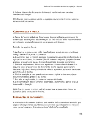 Manual de Procedimentos de Protocolo, Expedição e Arquivo 
108 
6. Elaborar listagem dos documentos destinados à transferência para o arquivo 
intermediário do órgão. 
OBS: Quando houver processo judicial os prazos de arquivamento devem ser suspensos 
até a conclusão do mesmo. 
COMO UTILIZAR A TABELA 
A Tabela de Temporalidade de Documentos deve ser utilizada no momento de 
classificação e avaliação da documentação. Ela será utilizada tanto nos documentos 
correntes dos arquivos locais como nos arquivos centralizados. 
Proceder da seguinte forma: 
1. Verificar se os documentos estão classificados de acordo com os assuntos de 
Código de Classificação de Documentos; 
2. Documentos que se referem a dois ou mais assuntos, deverão ser classificados e 
agrupados ao conjunto documental (dossiê, processo ou pasta) que possui maior 
prazo de arquivamento ou que tenha sido destinado à guarda permanente; 
3. Prazo de arquivamento deve contar a partir do primeiro dia útil do exercício 
seguinte ao do arquivamento do documento, exceto aqueles que originam 
despesas, cujo prazo de arquivamento é contado a partir da aprovação das contas 
pelo Tribunal de Contas; 
4. Eliminar as cópias e vias, quando o documento original estiver no conjunto 
documental (dossiê, processo ou pasta); 
5. Proceder ao registro dos documentos a serem eliminados; 
6. Elaborar listagem dos documentos destinados à transferência para o arquivo 
intermediário do órgão. 
OBS: Quando houver processo judicial os prazos de arquivamento devem ser 
suspensos até a conclusão do mesmo. 
ELIMINAÇÃO DE DOCUMENTOS 
A eliminação de documentos é definida após a análise da Subcomissão de Avaliação, que 
julga os valores primário e secundário dos documentos, seguindo os critérios indicados 
neste manual e os prazos de arquivamento da Tabela de Temporalidade. 
 