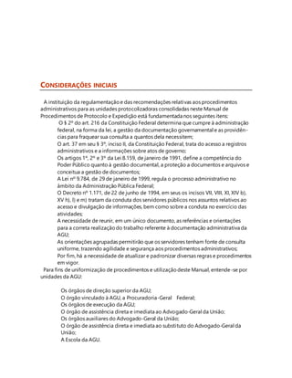 CONSIDERAÇÕES INICIAIS 
A instituição da regulamentação e das recomendações relativas aos procedimentos 
administrativos para as unidades protocolizadoras consolidadas neste Manual de 
Procedimentos de Protocolo e Expedição está fundamentada nos seguintes itens: 
O § 2º do art. 216 da Constituição Federal determina que cumpre à administração 
federal, na forma da lei, a gestão da documentação governamental e as providên-cias 
para fraquear sua consulta a quantos dela necessitem; 
O art. 37 em seu § 3º, inciso II, da Constituição Federal, trata do acesso a registros 
administrativos e a informações sobre atos de governo; 
Os artigos 1º, 2º e 3º da Lei 8.159, de janeiro de 1991, define a competência do 
Poder Público quanto à gestão documental, a proteção a documentos e arquivos e 
conceitua a gestão de documentos; 
A Lei nº 9.784, de 29 de janeiro de 1999, regula o processo administrativo no 
âmbito da Administração Pública Federal; 
O Decreto nº 1.171, de 22 de junho de 1994, em seus os incisos VII, VIII, XI, XIV b), 
XV h), l) e m) tratam da conduta dos servidores públicos nos assuntos relativos ao 
acesso e divulgação de informações, bem como sobre a conduta no exercício das 
atividades; 
A necessidade de reunir, em um único documento, as referências e orientações 
para a correta realização do trabalho referente à documentação administrativa da 
AGU; 
As orientações agrupadas permitirão que os servidores tenham fonte de consulta 
uniforme, trazendo agilidade e segurança aos procedimentos administrativos; 
Por fim, há a necessidade de atualizar e padronizar diversas regras e procedimentos 
em vigor. 
Para fins de uniformização de procedimentos e utilização deste Manual, entende-se por 
unidades da AGU: 
Os órgãos de direção superior da AGU; 
O órgão vinculado à AGU, a Procuradoria-Geral Federal; 
Os órgãos de execução da AGU; 
O órgão de assistência direta e imediata ao Advogado-Geral da União; 
Os órgãos auxiliares do Advogado-Geral da União; 
O órgão de assistência direta e imediata ao substituto do Advogado-Geral da 
União; 
A Escola da AGU. 
 