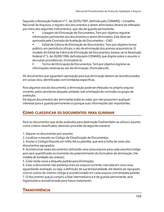 Manual de Procedimentos de Protocolo, Expedição e Arquivo 
Segundo a Resolução Federal nº 7, de 20/05/1997, definida pelo CONARQ – Conselho 
Nacional de Arquivos, o registro dos documentos a serem eliminados deverá ser efetuado 
por meio dos seguintes instrumentos, que são de guarda permanente: 
 Listagem de Eliminação de Documentos. Tem por objetivo registrar 
informações pertinentes aos documentos a serem eliminados. Esta deve ser 
aprovada pela Comissão da Avaliação de Documentos – CAD. 
 Edital de Ciência de Eliminação de Documentos. Tem por objetivo tornar 
público, em periódicos oficiais, o ato de eliminação dos acervos arquivísticos. O 
modelo do Edital de Ciência de Eliminação de Documentos, baseia-se na Resolução 
Federal nº 5, de 30/09/1996, definida pelo CONARQ, que dispõe sobre o assunto e 
dá outras providências. (Formulário II). 
 Termo de Eliminação de Documentos. Tem por objetivo registrar as 
informações relativas ao ato de eliminação. (Formulário III). 
Os documentos que aguardam aprovação para sua eliminação devem ser acondicionados 
em caixas-box, identificadas com lombadas específicas. 
109 
Para algumas vias do documento, a eliminação pode ser efetuada no próprio arquivo 
corrente, pelos servidores daquela unidade, sob orientação da comissão ou grupo de 
avaliação. 
De alguns documentos são eliminadas todas as vidas, por não possuírem qualquer 
interesse para a guarda permanente ou porque suas informações são importantes, 
COMO CLASSIFICAR OS DOCUMENTOS PARA ELIMINAR 
Para os documentos que serão avaliados para destinação final também se utiliza o assunto 
como critério classificador, devendo proceder da seguinte maneira: 
1. Separar os documentos por assunto; 
2. Localizar o assunto no Código de Classificação de Documentos; 
3. Anotar o Código/Assunto em folha A4 ou planilha, que será a folha de rosto dos 
documentos agrupados; 
4. Acondicionar esses documentos utilizando uma caixa arquivo para cada assunto/código 
pois será quantificado no momento do preenchimento do formulário de eliminação (Ver 
modelo de lombada nos anexos); 
5. Colar nesta caixa a etiqueta padrão para Eliminação; 
6. Caso o documento não pertença mais ao arquivo corrente, mas está em uma caixa 
aguardando avaliação, ou seja, a definição de sua temporalidade, ele deverá ser agrupado 
com os outros do mesmo código e acondicionado em caixa arquivo com etiqueta padrão; 
7. O documento que já cumpriu a fase intermediária e é de guarda permanente, será 
higienizado e acondicionado para futuro tratamento. 
TRANSFERÊNCIA 
 