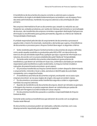Manual de Procedimentos de Protocolo, Expedição e Arquivo 
A transferência de documentos do arquivo corrente ou setoriais para o arquivo 
intermediário do órgão é atividade fundamental para racionalizar o uso do espaço físico 
das áreas administrativas, mantendo nos arquivos setoriais a documentação de valor 
primário. 
Nos arquivos intermediários ficam os documentos que, cessado ou reduzido seu uso 
freqüente nas unidades produtoras, por razões de interesse administrativo e racionalização 
de recursos, são transferidos dos arquivos correntes e aguardam destinação final para sua 
eliminação ou recolhimento para guarda permanente, segundo os critérios da Tabela de 
Temporalidade e Destinação. 
A unidade responsável pela decisão do arquivamento de documentos e processos é 
aquela onde o mesmo foi encerrado, resolvendo a demanda que o gerou. A transferência 
de documentos e processos para o Arquivo Central deve seguir os seguintes critérios: 
 Serão recebidos pelo Arquivo Central somente os documentos de arquivo definidos 
como sendo aqueles recebidos ou produzidos pela AGU e PGF, em decorrência do 
exercício de suas atividades específicas, qualquer que seja o suporte de informação ou a 
natureza, de acordo com os prazos estabelecidos pela Tabela de Temporalidade; 
 Somente serão recebidos documentos relacionados em guias próprias de 
transferência, que devem ser emitidas em duas vias, conferidas e assinadas por servidores 
responsáveis pela transferência e pelo recebimento, no Arquivo Central (modelo e 
instruções de preenchimento encontram-se em anexo); 
 Os processos transferidos ao Arquivo Central devem contem despacho determinando 
o arquivamento, incluindo o local, a data, assinatura e identificação da autoridade 
competente, com a respectiva função; 
 A transferência será feita de documentos originais, excetuando-se os casos cujos 
originais encontram-se nos seus órgãos de origem, dos quais só existem cópias; 
 Os documentos e processos serão transferidos segundo a ordem e organização 
mantidas nos arquivos setoriais; 
 Quando da transferência de documentos de arquivo, devem ser retirados os grampos 
e ferragens dos mesmos, as pastas suspensas devem ser substituídas por pastas de 
cartolina sem ferragens e acondicionadas em caixas-arquivo; 
 Os documentos transferidos passarão a custódia e responsabilidade do Arquivo 
Central da AGU; 
110 
Somente serão aceitas as transferências que estiverem de acordo com as exigências 
fixadas neste Manual. 
Os documentos e processos podem ser reativados, voltando a tramitar, com o seu 
desarquivamento requisitado pela autoridade competente. 
 
