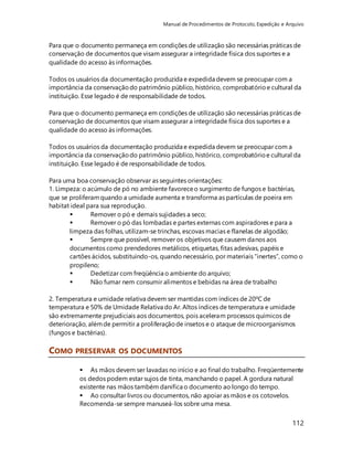 Manual de Procedimentos de Protocolo, Expedição e Arquivo 
Para que o documento permaneça em condições de utilização são necessárias práticas de 
conservação de documentos que visam assegurar a integridade física dos suportes e a 
qualidade do acesso às informações. 
Todos os usuários da documentação produzida e expedida devem se preocupar com a 
importância da conservação do patrimônio público, histórico, comprobatório e cultural da 
instituição. Esse legado é de responsabilidade de todos. 
Para que o documento permaneça em condições de utilização são necessárias práticas de 
conservação de documentos que visam assegurar a integridade física dos suportes e a 
qualidade do acesso às informações. 
Todos os usuários da documentação produzida e expedida devem se preocupar com a 
importância da conservação do patrimônio público, histórico, comprobatório e cultural da 
instituição. Esse legado é de responsabilidade de todos. 
Para uma boa conservação observar as seguintes orientações: 
1. Limpeza: o acúmulo de pó no ambiente favorece o surgimento de fungos e bactérias, 
que se proliferam quando a umidade aumenta e transforma as partículas de poeira em 
habitat ideal para sua reprodução. 
 Remover o pó e demais sujidades a seco; 
 Remover o pó das lombadas e partes externas com aspiradores e para a 
limpeza das folhas, utilizam-se trinchas, escovas macias e flanelas de algodão; 
 Sempre que possível, remover os objetivos que causem danos aos 
documentos como prendedores metálicos, etiquetas, fitas adesivas, papéis e 
cartões ácidos, substituindo-os, quando necessário, por materiais “inertes”, como o 
propileno; 
 Dedetizar com freqüência o ambiente do arquivo; 
 Não fumar nem consumir alimentos e bebidas na área de trabalho 
2. Temperatura e umidade relativa devem ser mantidas com índices de 20ºC de 
temperatura e 50% de Umidade Relativa do Ar. Altos índices de temperatura e umidade 
são extremamente prejudiciais aos documentos, pois aceleram processos químicos de 
deterioração, além de permitir a proliferação de insetos e o ataque de microorganismos 
(fungos e bactérias). 
112 
COMO PRESERVAR OS DOCUMENTOS 
 As mãos devem ser lavadas no início e ao final do trabalho. Freqüentemente 
os dedos podem estar sujos de tinta, manchando o papel. A gordura natural 
existente nas mãos também danifica o documento ao longo do tempo. 
 Ao consultar livros ou documentos, não apoiar as mãos e os cotovelos. 
Recomenda-se sempre manuseá-los sobre uma mesa. 
 