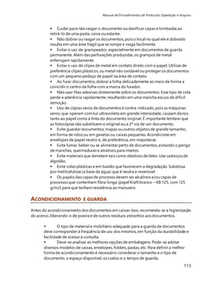 Manual de Procedimentos de Protocolo, Expedição e Arquivo 
 Cuidar para não rasgar o documento ou danificar capas e lombadas ao 
retirá-lo de uma pasta, caixa ou estante. 
 Não dobrar ou rasgar os documentos, pois o local no qual ele é dobrado 
resulta em uma área frágil que se rompe e rasga facilmente. 
 Evitar o uso de grampeador, especialmente em documentos de guarda 
permanente. Além das perfurações produzidas, os grampos de metal 
enferrujam rapidamente. 
 Evitar o uso de clipes de metal em contato direto com o papel. Utilizar de 
preferência clipes plásticos, ou metal não oxidável ou proteger os documentos 
com um pequeno pedaço de papel na área de contato. 
 Ao furar documentos, dobrar a folha delicadamente ao meio de forma a 
coincidir o centro da folha com a marca do furador. 
 Não usar fitas adesivas diretamente sobre os documentos. Esse tipo de cola 
perde a aderência rapidamente, resultando em uma mancha escura de difícil 
remoção. 
 Uso de cópias xerox de documentos é contra-indicado, pois as máquinas 
xerox, que operam com luz ultravioleta em grande intensidade, causam danos 
tanto ao papel como à tinta do documento original. É importante lembrar que 
as fotocópias não substituem o original ou a 2ª via de um documento. 
 Evite guardar documentos, mapas ou outros objetos de grande tamanho, 
em forma de rolos ou em gavetas ou caixas pequenas. Acondicione em 
envelopes de papel neutro e, de preferência, em mapotecas. 
 Evite fumar, beber ou se alimentar perto de documentos, evitando o perigo 
de manchas, queimaduras e atrativos para insetos. 
 Evite materiais que derretam tais como elásticos de látex. Use cadarços de 
algodão. 
 Evite colas plásticas e em bastão que favorecem a degradação. Substitua 
por metilcelulose (a base de água) que é neutra e reversível. 
 Os papéis das capas de processo devem ser alcalinos e/ou capas de 
processos que contenham fibra longa (papel Kraft branco – KB 125, com 125 
g/m2) para que tenham resistência ao manuseio. 
113 
ACONDICIONAMENTO E GUARDA 
Antes do acondicionamento dos documentos em caixas-box, recomenda-se a higienização 
do acervo, liberando-o de poeira e de outros resíduos estranhos aos documentos. 
 O tipo de material e mobiliário adequado para a guarda de documentos 
deve corresponder à freqüência de uso dos mesmos, em função da durabilidade e 
facilidade de acesso à consulta. 
 Deve-se analisar as melhores opções de embalagens. Pode-se adotar 
diversos modelos de caixas, envelopes, folders, pastas, etc. Para definir a melhor 
forma de acondicionamento é necessário considerar o tamanho e o tipo de 
documento, o espaço disponível, os custos e o tempo de guarda. 
 