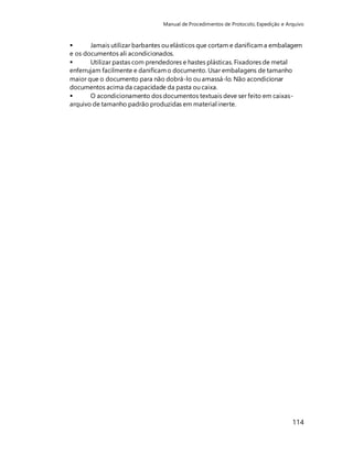 Manual de Procedimentos de Protocolo, Expedição e Arquivo 
 Jamais utilizar barbantes ou elásticos que cortam e danificam a embalagem 
e os documentos ali acondicionados. 
 Utilizar pastas com prendedores e hastes plásticas. Fixadores de metal 
enferrujam facilmente e danificam o documento. Usar embalagens de tamanho 
maior que o documento para não dobrá-lo ou amassá-lo. Não acondicionar 
documentos acima da capacidade da pasta ou caixa. 
 O acondicionamento dos documentos textuais deve ser feito em caixas-arquivo 
114 
de tamanho padrão produzidas em material inerte. 
 