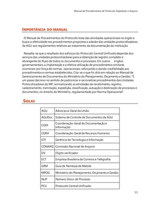 Manual de Procedimentos de Protocolo, Expedição e Arquivo 
11 
IMPORTÂNCIA DO MANUAL 
O Manual de Procedimentos do Protocolo trata das atividades operacionais no órgão e 
busca a efetividade nos procedimentos propostos e adesão das unidades protocolizadoras 
da AGU aos regulamentos relativos ao tratamento da documentação da instituição. 
Ressalta-se que o resultado dos esforços do Protocolo Central Unificado depende dos 
serviços das unidades protocolizadoras para a obtenção de registro completo e 
abrangente do fluxo de todos os documentos e processos. Em outros órgãos 
governamentais, a implantação e a efetiva utilização de procedimentos similares 
ocorreram por força de normas operacionais, reforçando e dando credibilidade aos 
procedimentos e normas estabelecidos. Cita-se o que foi dito em relação ao Manual de 
Gerenciamento de Documentos do Ministério do Planejamento, Orçamento e Gestão: "É 
um passo decisivo no sentido de padronizar e racionalizar procedimentos das Unidades 
Protocolizadoras do MP, normatizando as atividades de recebimento, registro, 
cadastramento, tramitação, expedição, classificação, autuação e destinação de processos e 
documentos, no âmbito do Ministério, regulamentado por Norma Operacional". 
SIGLAS 
AGU Advocacia-Geral da União 
AGUDoc Sistema de Controle de Documentos da AGU 
CGDI 
Coordenação-Geral de Documentação e 
Informação 
CGRH Coordenação-Geral de Recursos Humanos 
GTI Gerência de Tecnologia e Informação 
CONARQ Comissão Nacional de Arquivo 
DV Dígito verificador 
ECT Empresa Brasileira de Correios e Telégrafos 
GRM Guia de Remessa de Malote 
MPOG Ministério do Planejamento, Orçamento e Gestão 
NUP Número Único de Processo 
PCU Protocolo Central Unificado 
 
