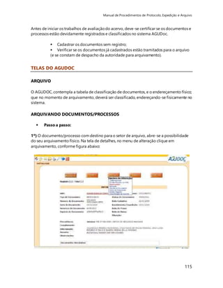 Manual de Procedimentos de Protocolo, Expedição e Arquivo 
Antes de iniciar os trabalhos de avaliação do acervo, deve-se certificar se os documentos e 
processos estão devidamente registrados e classificados no sistema AGUDoc. 
 Cadastrar os documentos sem registro; 
 Verificar se os documentos já cadastrados estão tramitados para o arquivo 
(e se constam de despacho da autoridade para arquivamento). 
115 
TELAS DO AGUDOC 
ARQUIVO 
O AGUDOC, contempla a tabela de classificação de documentos, e o endereçamento físico; 
que no momento de arquivamento, deverá ser classificado, endereçando-se fisicamente no 
sistema. 
ARQUIVANDO DOCUMENTOS/PROCESSOS 
 Passo a passo: 
1º) O documento/processo com destino para o setor de arquivo, abre-se a possibilidade 
do seu arquivamento físico. Na tela de detalhes, no menu de alteração clique em 
arquivamento, conforme figura abaixo: 
 