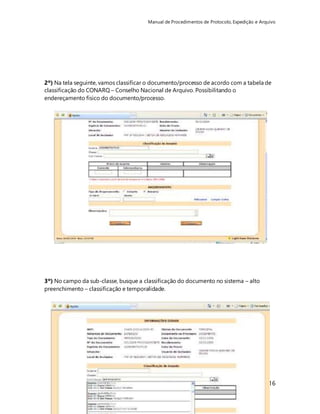 Manual de Procedimentos de Protocolo, Expedição e Arquivo 
2º) Na tela seguinte, vamos classificar o documento/processo de acordo com a tabela de 
classificação do CONARQ – Conselho Nacional de Arquivo. Possibilitando o 
endereçamento físico do documento/processo. 
116 
3º) No campo da sub-classe, busque a classificação do documento no sistema – alto 
preenchimento – classificação e temporalidade. 
 