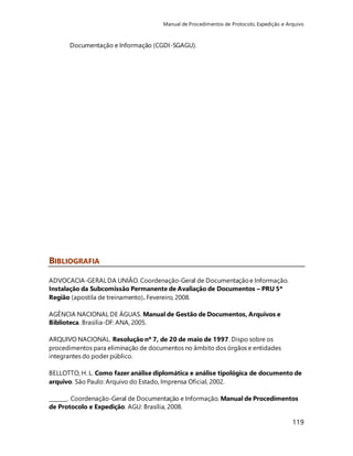 Manual de Procedimentos de Protocolo, Expedição e Arquivo 
119 
Documentação e Informação (CGDI-SGAGU). 
BIBLIOGRAFIA 
ADVOCACIA-GERAL DA UNIÃO. Coordenação-Geral de Documentação e Informação. 
Instalação da Subcomissão Permanente de Avaliação de Documentos – PRU 5ª 
Região (apostila de treinamento). Fevereiro, 2008. 
AGÊNCIA NACIONAL DE ÁGUAS. Manual de Gestão de Documentos, Arquivos e 
Biblioteca. Brasília-DF: ANA, 2005. 
ARQUIVO NACIONAL. Resolução nº 7, de 20 de maio de 1997. Dispo sobre os 
procedimentos para eliminação de documentos no âmbito dos órgãos e entidades 
integrantes do poder público. 
BELLOTTO, H. L. Como fazer análise diplomática e análise tipológica de documento de 
arquivo. São Paulo: Arquivo do Estado, Imprensa Oficial, 2002. 
_______. Coordenação-Geral de Documentação e Informação. Manual de Procedimentos 
de Protocolo e Expedição. AGU: Brasília, 2008. 
 