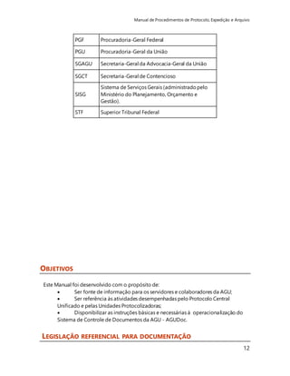 Manual de Procedimentos de Protocolo, Expedição e Arquivo 
12 
OBJETIVOS 
PGF Procuradoria-Geral Federal 
PGU Procuradoria-Geral da União 
SGAGU Secretaria-Geral da Advocacia-Geral da União 
SGCT Secretaria-Geral de Contencioso 
SISG 
Sistema de Serviços Gerais (administrado pelo 
Ministério do Planejamento, Orçamento e 
Gestão). 
STF Superior Tribunal Federal 
Este Manual foi desenvolvido com o propósito de: 
 Ser fonte de informação para os servidores e colaboradores da AGU; 
 Ser referência às atividades desempenhadas pelo Protocolo Central 
Unificado e pelas Unidades Protocolizadoras; 
 Disponibilizar as instruções básicas e necessárias à operacionalização do 
Sistema de Controle de Documentos da AGU - AGUDoc. 
LEGISLAÇÃO REFERENCIAL PARA DOCUMENTAÇÃO 
 
