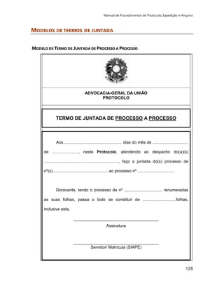 Manual de Procedimentos de Protocolo, Expedição e Arquivo 
128 
MODELOS DE TERMOS DE JUNTADA 
MODELO DE TERMO DE JUNTADA DE PROCESSO A PROCESSO 
ADVOCACIA-GERAL DA UNIÃO 
PROTOCOLO 
TERMO DE JUNTADA DE PROCESSO A PROCESSO 
Aos .................................................. dias do mês de ............................... 
de ......................., neste Protocolo, atendendo ao despacho do(a)(s) 
................................................................., faço a juntada do(s) processo de 
nº(s)................................................ ao processo nº ................................ 
Doravante, tendo o processo de nº ................................. renumeradas 
as suas folhas, passa o todo se constituir de .............................folhas, 
inclusive esta. 
_____________________________________ 
Assinatura 
_____________________________________ 
Servidor/ Matrícula (SIAPE) 
 