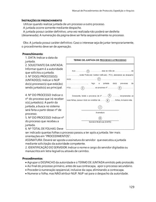 Manual de Procedimentos de Protocolo, Expedição e Arquivo 
129 
INSTRUÇÕES DE PREENCHIMENTO 
Utilizar quando realizar juntada de um processo a outro processo. 
A juntada ocorre somente mediante despacho. 
A juntada possui caráter definitivo, uma vez realizada não poderá ser desfeita 
(desanexada). A numeração da página deve ser feita seqüencialmente no processo. 
Obs: A juntada possui caráter definitivo. Caso o interesse seja de juntar temporariamente, 
o procedimento deve ser de apensação. 
Preenchimento: 
1. DATA: Indicar a data da 
juntada. 
2. SOLICITANTE DA JUNTADA: 
Informar quem é a autoridade 
que solicitou a juntada. 
3. Nº DO(S) PROCESSO(S) 
JUNTADO(S): Indicar o NUP 
do(s) processo(s) que está(ão) 
sendo juntado(s) ao principal. 
4. Nº DO PROCESSO: Indicar o 
nº do processo que irá receber 
o(s) juntado(s). A partir da 
juntada, a busca no sistema 
será feita a partir desse nº de 
processo. 
5. Nº DO PROCESSO: Indicar nº 
do processo que recebeu a 
juntada. 
6. Nº TOTAL DE FOLHAS: Deve 
ser indicado quantas folhas o processo passou a ter após a juntada. Ver mais 
orientações em “PROCEDIMENTOS”. 
ASSINATURA: Deverá ser aposta a assinatura do servidor que executou a juntada 
mediante solicitação da autoridade competente. 
2. IDENTIFICAÇÃO DO SERVIDOR: Indicar o nome e cargo do servidor digitados ou 
manuscritos em letra legível ou através de carimbo. 
Procedimentos: 
 Agrupar o DESPACHO da autoridade e o TERMO DE JUNTADA emitido pelo protocolo. 
 Ao final do processo primário, antes de sua contracapa, apor o processo secundário. 
 Proceder à numeração seqüencial, inclusive da capa, eliminando a contracapa. 
 Numerar a folha, mas NÃO atribuir NUP. NUP vai para o despacho da autoridade. 
 