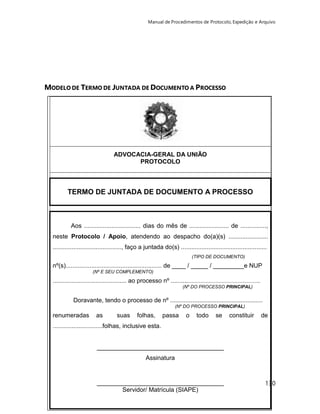 Manual de Procedimentos de Protocolo, Expedição e Arquivo 
130 
MODELO DE TERMO DE JUNTADA DE DOCUMENTO A PROCESSO 
ADVOCACIA-GERAL DA UNIÃO 
PROTOCOLO 
TERMO DE JUNTADA DE DOCUMENTO A PROCESSO 
Aos ................................. dias do mês de ....................... de ..............., 
neste Protocolo / Apoio, atendendo ao despacho do(a)(s) ....................... 
........................................, faço a juntada do(s) .................................................. 
(TIPO DE DOCUMENTO) 
nº(s)........................................................ de ____ / _____ / _________e NUP 
(Nº E SEU COMPLEMENTO) 
........................................... ao processo nº ........................................................................ 
(Nº DO PROCESSO PRINCIPAL) 
Doravante, tendo o processo de nº ...................................................... 
(Nº DO PROCESSO PRINCIPAL) 
renumeradas as suas folhas, passa o todo se constituir de 
.............................folhas, inclusive esta. 
_____________________________________ 
Assinatura 
_____________________________________ 
Servidor/ Matrícula (SIAPE) 
 
