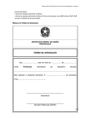 Manual de Procedimentos de Protocolo, Expedição e Arquivo 
protocolo/apoio. 
 Numerar seqüencialmente as folhas. 
 Numerar seqüencialmente a folha do Termo de Juntada, mas NÃO atribuir NUP. NUP 
vai para o despacho da autoridade. 
132 
MODELO DE TERMO DE APENSAÇÃO 
ADVOCACIA-GERAL DA UNIÃO 
PROTOCOLO 
TERMO DE APENSAÇÃO 
Aos ............................. dias do mês de .................... de ......................., 
neste Protocolo, atendendo ao despacho do(a)(s) 
............................................................................................................................, 
faço apensar o presente processo nº ...................................... ao processo 
nº(s)........................................................ 
_____________________________________ 
Assinatura 
_____________________________________ 
Servidor/ Matrícula (SIAPE) 
 