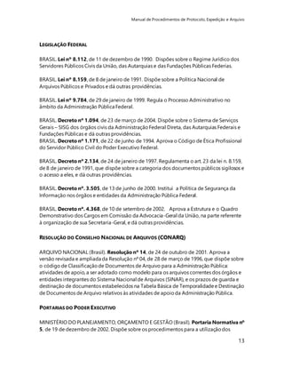 Manual de Procedimentos de Protocolo, Expedição e Arquivo 
13 
LEGISLAÇÃO FEDERAL 
BRASIL. Lei nº 8.112, de 11 de dezembro de 1990. Dispões sobre o Regime Jurídico dos 
Servidores Públicos Civis da União, das Autarquias e das Fundações Públicas Federias. 
BRASIL. Lei nº 8.159, de 8 de janeiro de 1991. Dispõe sobre a Política Nacional de 
Arquivos Públicos e Privados e dá outras providências. 
BRASIL. Lei nº 9.784, de 29 de janeiro de 1999. Regula o Processo Administrativo no 
âmbito da Administração Pública Federal. 
BRASIL. Decreto nº 1.094, de 23 de março de 2004. Dispõe sobre o Sistema de Serviços 
Gerais – SISG dos órgãos civis da Administração Federal Direta, das Autarquias Federais e 
Fundações Públicas e dá outras providências. 
BRASIL. Decreto nº 1.171, de 22 de junho de 1994. Aprova o Código de Ética Profissional 
do Servidor Público Civil do Poder Executivo Federal. 
BRASIL. Decreto nº 2.134, de 24 de janeiro de 1997. Regulamenta o art. 23 da lei n. 8.159, 
de 8 de janeiro de 1991, que dispõe sobre a categoria dos documentos públicos sigilosos e 
o acesso a eles, e dá outras providências. 
BRASIL. Decreto nº. 3.505, de 13 de junho de 2000. Institui a Política de Segurança da 
Informação nos órgãos e entidades da Administração Pública Federal. 
BRASIL. Decreto nº. 4.368, de 10 de setembro de 2002. Aprova a Estrutura e o Quadro 
Demonstrativo dos Cargos em Comissão da Advocacia-Geral da União, na parte referente 
à organização de sua Secretaria-Geral, e dá outras providências. 
RESOLUÇÃO DO CONSELHO NACIONAL DE ARQUIVOS (CONARQ) 
ARQUIVO NACIONAL (Brasil). Resolução nº 14, de 24 de outubro de 2001. Aprova a 
versão revisada e ampliada da Resolução nº 04, de 28 de março de 1996, que dispõe sobre 
o código de Classificação de Documentos de Arquivo para a Administração Pública: 
atividades de apoio, a ser adotado como modelo para os arquivos correntes dos órgãos e 
entidades integrantes do Sistema Nacional de Arquivos (SINAR), e os prazos de guarda e 
destinação de documentos estabelecidos na Tabela Básica de Temporalidade e Destinação 
de Documentos de Arquivo relativos às atividades de apoio da Administração Pública. 
PORTARIAS DO PODER EXECUTIVO 
MINISTÉRIO DO PLANEJAMENTO, ORÇAMENTO E GESTÃO (Brasil). Portaria Normativa nº 
5, de 19 de dezembro de 2002. Dispõe sobre os procedimentos para a utilização dos 
 