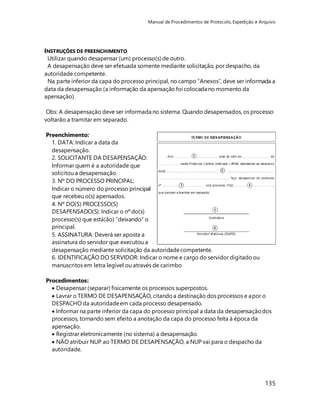 Manual de Procedimentos de Protocolo, Expedição e Arquivo 
INSTRUÇÕES DE PREENCHIMENTO 
Utilizar quando desapensar (um) processo(s) de outro. 
A desapensação deve ser efetuada somente mediante solicitação, por despacho, da 
autoridade competente. 
Na parte inferior da capa do processo principal, no campo “Anexos”, deve ser informada a 
data da desapensação (a informação da apensação foi colocada no momento da 
apensação). 
Obs: A desapensação deve ser informada no sistema. Quando desapensados, os processo 
voltarão a tramitar em separado. 
135 
Preenchimento: 
1. DATA: Indicar a data da 
desapensação. 
2. SOLICITANTE DA DESAPENSAÇÃO: 
Informar quem é a autoridade que 
solicitou a desapensação. 
3. Nº DO PROCESSO PRINCIPAL: 
Indicar o número do processo principal 
que recebeu o(s) apensados. 
4. Nº DO(S) PROCESSO(S) 
DESAPENSADO(S): Indicar o nº do(s) 
processo(s) que está(ão) “deixando” o 
principal. 
5. ASSINATURA: Deverá ser aposta a 
assinatura do servidor que executou a 
desapensação mediante solicitação da autoridade competente. 
6. IDENTIFICAÇÃO DO SERVIDOR: Indicar o nome e cargo do servidor digitado ou 
manuscritos em letra legível ou através de carimbo 
Procedimentos: 
 Desapensar (separar) fisicamente os processos superpostos. 
 Lavrar o TERMO DE DESAPENSAÇÃO, citando a destinação dos processos e apor o 
DESPACHO da autoridade em cada processo desapensado. 
 Informar na parte inferior da capa do processo principal a data da desapensação dos 
processos, tornando sem efeito a anotação da capa do processo feita à época da 
apensação. 
 Registrar eletronicamente (no sistema) a desapensação. 
 NÃO atribuir NUP ao TERMO DE DESAPENSAÇÃO, a NUP vai para o despacho da 
autoridade. 
 