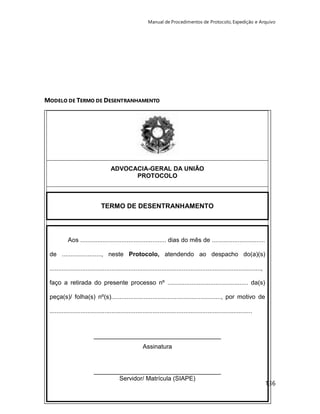 Manual de Procedimentos de Protocolo, Expedição e Arquivo 
136 
MODELO DE TERMO DE DESENTRANHAMENTO 
ADVOCACIA-GERAL DA UNIÃO 
PROTOCOLO 
TERMO DE DESENTRANHAMENTO 
Aos .................................................. dias do mês de ............................... 
de ......................., neste Protocolo, atendendo ao despacho do(a)(s) 
..........................................................................................................................., 
faço a retirada do presente processo nº ............................................... da(s) 
peça(s)/ folha(s) nº(s)................................................................, por motivo de 
...................................................................................................................... 
_____________________________________ 
Assinatura 
_____________________________________ 
Servidor/ Matrícula (SIAPE) 
 
