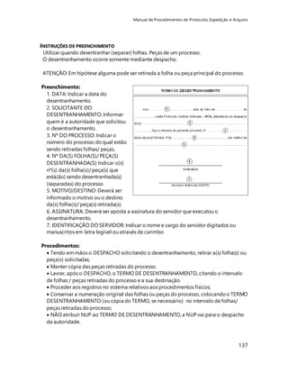 Manual de Procedimentos de Protocolo, Expedição e Arquivo 
137 
INSTRUÇÕES DE PREENCHIMENTO 
Utilizar quando desentranhar (separar) folhas. Peças de um processo. 
O desentranhamento ocorre somente mediante despacho. 
ATENÇÃO: Em hipótese alguma pode ser retirada a folha ou peça principal do processo. 
Preenchimento: 
1. DATA: Indicar a data do 
desentranhamento. 
2. SOLICITANTE DO 
DESENTRANHAMENTO: Informar 
quem é a autoridade que solicitou 
o desentranhamento. 
3. Nº DO PROCESSO: Indicar o 
número do processo do qual estão 
sendo retiradas folhas/ peças. 
4. Nº DA(S) FOLHA(S)/ PEÇA(S) 
DESENTRANHADA(S): Indicar o(s) 
nº(s) da(s) folha(s)/ peça(s) que 
está(ão) sendo desentranhada(s) 
(separadas) do processo. 
5. MOTIVO/DESTINO: Deverá ser 
informado o motivo ou o destino 
da(s) folha(s)/ peça(s) retirada(s). 
6. ASSINATURA: Deverá ser aposta a assinatura do servidor que executou o 
desentranhamento. 
7. IDENTIFICAÇÃO DO SERVIDOR: Indicar o nome e cargo do servidor digitados ou 
manuscritos em letra legível ou através de carimbo 
Procedimentos: 
 Tendo em mãos o DESPACHO solicitando o desentranhamento, retirar a(s) folha(s) ou 
peça(s) solicitadas; 
 Manter cópia das peças retiradas do processo. 
 Lavrar, após o DESPACHO, o TERMO DE DESENTRANHAMENTO, citando o intervalo 
de folhas / peças retiradas do processo e a sua destinação. 
 Proceder aos registros no sistema relativos aos procedimentos físicos; 
 Conservar a numeração original das folhas ou peças do processo, colocando o TERMO 
DESENTRANHAMENTO (ou cópia do TERMO, se necessário) no intervalo de folhas/ 
peças retiradas do processo; 
 NÃO atribuir NUP ao TERMO DE DESENTRANHAMENTO, a NUP vai para o despacho 
da autoridade. 
 