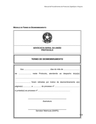 Manual de Procedimentos de Protocolo, Expedição e Arquivo 
138 
MODELO DE TERMO DE DESMEMBRAMENTO 
ADVOCACIA-GERAL DA UNIÃO 
PROTOCOLO 
TERMO DE DESMEMBRAMENTO 
Aos .................................................. dias do mês de ............................... 
de ......................., neste Protocolo, atendendo ao despacho do(a)(s) 
............................................................................................................................. 
............................., foram retiradas por motivo de desmembramento a(s) 
página(s) ............... a ............... do processo nº ................................................ 
e juntada(s) ao processo nº .............................................................. 
_____________________________________ 
Assinatura 
_____________________________________ 
Servidor/ Matrícula (SIAPE) 
 