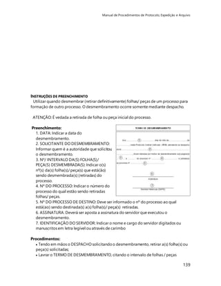 Manual de Procedimentos de Protocolo, Expedição e Arquivo 
INSTRUÇÕES DE PREENCHIMENTO 
Utilizar quando desmembrar (retirar definitivamente) folhas/ peças de um processo para 
formação de outro processo. O desmembramento ocorre somente mediante despacho. 
139 
ATENÇÃO: É vedada a retirada de folha ou peça inicial do processo. 
Preenchimento: 
1. DATA: Indicar a data do 
desmembramento. 
2. SOLICITANTE DO DESMEMBRAMENTO: 
Informar quem é a autoridade que solicitou 
o desmembramento. 
3. Nº/ INTERVALO DA(S) FOLHA(S)/ 
PEÇA(S) DESMEMBRADA(S): Indicar o(s) 
nº(s) da(s) folha(s)/ peça(s) que está(ão) 
sendo desmembrada(s) (retiradas) do 
processo. 
4. Nº DO PROCESSO: Indicar o número do 
processo do qual estão sendo retiradas 
folhas/ peças. 
5. Nº DO PROCESSO DE DESTINO: Deve ser informado o nº do processo ao qual 
está(ao) sendo destinada(s) a(s) folha(s)/ peça(s) retiradas. 
6. ASSINATURA: Deverá ser aposta a assinatura do servidor que executou o 
desmembramento. 
7. IDENTIFICAÇÃO DO SERVIDOR: Indicar o nome e cargo do servidor digitados ou 
manuscritos em letra legível ou através de carimbo 
Procedimentos: 
 Tendo em mãos o DESPACHO solicitando o desmembramento, retirar a(s) folha(s) ou 
peça(s) solicitadas; 
 Lavrar o TERMO DE DESMEMBRAMENTO, citando o intervalo de folhas / peças 
 