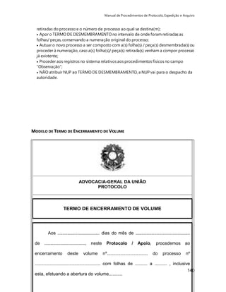 Manual de Procedimentos de Protocolo, Expedição e Arquivo 
retiradas do processo e o número de processo ao qual se destina(m); 
 Apor o TERMO DE DESMEMBRAMENTO no intervalo de onde foram retiradas as 
folhas/ peças, conservando a numeração original do processo; 
 Autuar o novo processo a ser composto com a(s) folha(s) / peça(s) desmembrada(s) ou 
proceder à numeração, caso a(s) folha(s)/ peça(s) retirada(s) venham a compor processo 
já existente; 
 Proceder aos registros no sistema relativos aos procedimentos físicos no campo 
“Observação”; 
 NÃO atribuir NUP ao TERMO DE DESMEMBRAMENTO, a NUP vai para o despacho da 
autoridade. 
140 
MODELO DE TERMO DE ENCERRAMENTO DE VOLUME 
ADVOCACIA-GERAL DA UNIÃO 
PROTOCOLO 
TERMO DE ENCERRAMENTO DE VOLUME 
Aos .................................. dias do mês de ............................................ 
de ................................., neste Protocolo / Apoio, procedemos ao 
encerramento deste volume nº................................. do processo nº 
..................................................... com folhas de .......... a .......... , inclusive 
esta, efetuando a abertura do volume........... 
_____________________________________ 
 