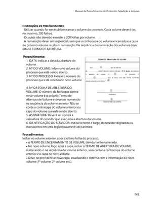 Manual de Procedimentos de Protocolo, Expedição e Arquivo 
INSTRUÇÕES DE PREENCHIMENTO 
Utilizar quando for necessário encerrar o volume do processo. Cada volume deverá ter, 
no máximo, 200 folhas. 
Os autos não deverão exceder a 200 folhas por volume. 
A numeração dever ser seqüencial, sem que a contracapa do volume encerrado e a capa 
do próximo volume recebam numeração. Na seqüência de numeração dos volumes deve 
estar o TERMO DE ABERTURA. 
143 
Preenchimento: 
1. DATA: Indicar a data da abertura do 
volume. 
2. Nº DO VOLUME: Informar o volume do 
processo que está sendo aberto. 
3. Nº DO PROCESSO: Indicar o número do 
processo que está recebendo novo volume. 
4. Nº DA FOLHA DE ABERTURA DO 
VOLUME: O número da folha que abre o 
novo volume é o próprio Termo de 
Abertura de Volume e deve ser numerado 
na seqüência do volume anterior. Não se 
conta a contracapa do volume anterior ou 
capa do volume que está sendo aberto. 
5. ASSINATURA: Deverá ser aposta a 
assinatura do servidor que executou a abertura do volume. 
6. IDENTIFICAÇÃO DO SERVIDOR: Indicar o nome e cargo do servidor digitados ou 
manuscritos em letra legível ou através de carimbo. 
Procedimentos: 
Incluir no volume anterior, após a última folha do processo, 
 o TERMO DE ENCERRAMENTO DE VOLUME, devidamente numerado. 
 No novo volume, logo após a capa, incluir o TERMO DE ABERTURA DE VOLUME, 
numerando-o na seqüência do volume anterior, sem contar a contracapa do volume 
anterior e a capa do novo volume. 
 Deve-se providenciar nova capa, atualizando o sistema com a informação do novo 
volume (1º volume, 2º volume etc.). 
 