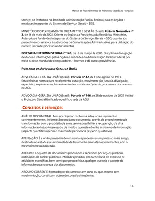 Manual de Procedimentos de Protocolo, Expedição e Arquivo 
14 
serviços de Protocolo no âmbito da Administração Pública Federal, para os órgãos e 
entidades integrantes do Sistema de Serviços Gerais – SISG. 
MINISTÉRIO DO PLANEJAMENTO, ORÇAMENTO E GESTÃO (Brasil). Portaria Normativa nº 
3, de 16 de maio de 2003. Orienta os órgãos da Presidência da República, Ministérios, 
Autarquias e Fundações integrantes do Sistema de Serviços Gerais – SISG, quanto aos 
procedimentos relativos às atividades de Comunicações Administrativas, para utilização do 
número único de processos e documentos. 
PORTARIA INTERMINISTERIAL nº 140, de 16 de março de 2006. Disciplina a divulgação 
de dados e informações pelos órgãos e entidades da Administração Pública Federal, por 
meio da rede mundial de computadores – Internet, e dá outras providências. 
PORTARIAS DA ADVOCACIA-GERAL DA UNIÃO 
ADVOCACIA-GERAL DA UNIÃO (Brasil). Portaria nº 42, de 11 de agosto de 1993. 
Estabelece as normas para recebimento, autuação, movimentação juntada, divulgação, 
expedição, arquivamento, fornecimento de certidões e cópias de processos e documentos 
na AGU. 
ADVOCACIA-GERAL DA UNIÃO (Brasil). Portaria nº 746, de 28 de outubro de 2002. Institui 
o Protocolo Central Unificado no edifício sede da AGU. 
CONCEITOS E DEFINIÇÕES 
ANÁLISE DOCUMENTAL: Tem por objetivo dar forma adequada e representar 
convenientemente a informação contida no documento, através de procedimentos de 
transformação, com o propósito de armazenar e possibilitar a recuperação da dita 
informação ao futuro interessado, de modo a que este obtenha o máximo de informação 
(aspecto quantitativo) com o máximo de pertinência (aspecto qualitativo). 
APENSAÇÃO: É a união provisória de um ou mais processos a um processo mais antigo, 
destinada ao estudo e à uniformidade de tratamento em matérias semelhantes, com o 
mesmo interessado ou não. 
ARQUIVO: Conjuntos de documentos produzidos e recebidos por órgãos públicos, 
instituições de caráter público e entidades privadas, em decorrência do exercício de 
atividades específicas, bem como por pessoa física, qualquer que seja o suporte da 
informação ou a natureza dos documentos. 
ARQUIVO CORRENTE: Formado por documentos em curso ou que, mesmo sem 
movimentação, constituam objeto de consultas freqüentes. 
 