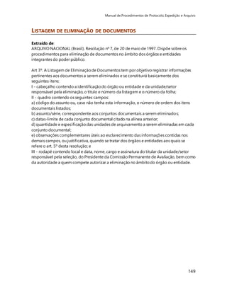 Manual de Procedimentos de Protocolo, Expedição e Arquivo 
149 
LISTAGEM DE ELIMINAÇÃO DE DOCUMENTOS 
Extraído de: 
ARQUIVO NACIONAL (Brasil). Resolução nº 7, de 20 de maio de 1997. Dispõe sobre os 
procedimentos para eliminação de documentos no âmbito dos órgãos e entidades 
integrantes do poder público. 
Art 3º. A Listagem de Eliminação de Documentos tem por objetivo registrar informações 
pertinentes aos documentos a serem eliminados e se constituirá basicamente dos 
seguintes itens: 
I - cabeçalho contendo a identificação do órgão ou entidade e da unidade/setor 
responsável pela eliminação, o título e número da listagem e o número da folha; 
II - quadro contendo os seguintes campos: 
a) código do assunto ou, caso não tenha esta informação, o número de ordem dos itens 
documentais listados; 
b) assunto/série, correspondente aos conjuntos documentais a serem eliminados; 
c) datas-limite de cada conjunto documental citado na alínea anterior; 
d) quantidade e especificação das unidades de arquivamento a serem eliminadas em cada 
conjunto documental; 
e) observações complementares úteis ao esclarecimento das informações contidas nos 
demais campos, ou justificativa, quando se tratar dos órgãos e entidades aos quais se 
refere o art. 5º desta resolução; e 
III - rodapé contendo local e data, nome, cargo e assinatura do titular da unidade/setor 
responsável pela seleção, do Presidente da Comissão Permanente de Avaliação, bem como 
da autoridade a quem compete autorizar a eliminação no âmbito do órgão ou entidade. 
 