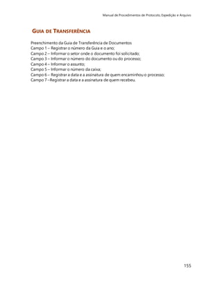 Manual de Procedimentos de Protocolo, Expedição e Arquivo 
155 
GUIA DE TRANSFERÊNCIA 
Preenchimento da Guia de Transferência de Documentos 
Campo 1 – Registrar o número da Guia e o ano; 
Campo 2 – Informar o setor onde o documento foi solicitado; 
Campo 3 – Informar o número do documento ou do processo; 
Campo 4 – Informar o assunto; 
Campo 5 – Informar o número da caixa; 
Campo 6 – Registrar a data e a assinatura de quem encaminhou o processo; 
Campo 7 –Registrar a data e a assinatura de quem recebeu. 
 
