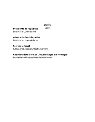 Presidente da República 
Luiz Inácio Lula da Silva 
Advocacia-Geral da União 
Luís Inácio Lucena Adams 
Brasília 
2010 
Secretária-Geral 
Gildenora Batista Dantas Milhomem 
Coordenadora-Geral de Documentação e Informação 
Maria Dalva Pimentel Mendes Fernandes 
 
