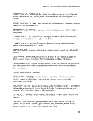 Manual de Procedimentos de Protocolo, Expedição e Arquivo 
16 
CORRESPONDÊNCIA PARTICULAR: É a espécie informal de comunicação mantida entre 
autoridades ou servidores e instituições ou pessoas estranhas à Administração Pública 
Federal. 
CORRESPONDÊNCIA EXTERNA: É a correspondência mantida entre os órgãos ou entidades 
da Administração Pública Federal. 
CORRESPONDÊNCIA INTERNA: É a correspondência mantida entre as unidades do órgão 
ou entidade. 
CORRESPONDÊNCIA RECEBIDA: É aquela de origem interna ou externa recebida pelo 
protocolo central ou setorial do órgão ou entidade. 
CORRESPONDÊNCIA EXPEDIDA: É aquela que é enviada interna ou externamente no 
âmbito da Administração Pública Federal. 
DESAPENSAÇÃO: É a separação física de processos apensados, quando sua finalidade for 
atingida. 
DESENTRANHAMENTO DE PEÇAS: É a retirada de peças de um processo, que poderá 
ocorrer quando houver interesse da Administração ou a pedido do interessado. 
DESMEMBRAMENTO: É a separação de parte da documentação de um ou mais processos 
para formação de novo processo; depende de autorização e instruções específicas do 
órgão interessado. 
DESPACHO: Ver Folha de Despacho. 
DÍGITO VERIFICADOR (DV): É um mecanismo de autenticação utilizado para verificar a 
validade e a autenticidade de um valor numérico, evitando fraudes ou erros de 
transmissão ou digitação. 
DILIGÊNCIA: É o ato pelo qual um processo que, tendo deixado de atender as formalidades 
indispensáveis ou de cumprir alguma disposição legal, é devolvido ao órgão que assim 
procedeu, a fim de corrigir ou sanar as falhas apontadas. 
DISTRIBUIÇÃO: É a remessa do processo às unidades que decidirão sobre a matéria nele 
tratada. 
DOCUMENTO: É toda informação registrada em um suporte material, suscetível de 
consulta, estudo, prova e pesquisa, pois comprova fatos, fenômenos, formas de vida e 
pensamentos do homem numa determinada época ou lugar. 
 