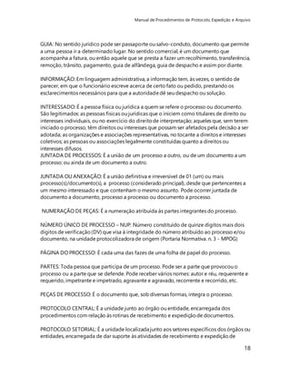 Manual de Procedimentos de Protocolo, Expedição e Arquivo 
GUIA: No sentido jurídico pode ser passaporte ou salvo-conduto, documento que permite 
a uma pessoa ir a determinado lugar. No sentido comercial, é um documento que 
acompanha a fatura, ou então aquele que se presta a fazer um recolhimento, transferência, 
remoção, trânsito, pagamento, guia de alfândega, guia de despacho e assim por diante. 
18 
INFORMAÇÃO: Em linguagem administrativa, a informação tem, às vezes, o sentido de 
parecer, em que o funcionário escreve acerca de certo fato ou pedido, prestando os 
esclarecimentos necessários para que a autoridade dê seu despacho ou solução. 
INTERESSADO: É a pessoa física ou jurídica a quem se refere o processo ou documento. 
São legitimados: as pessoas físicas ou jurídicas que o iniciem como titulares de direito ou 
interesses individuais, ou no exercício do direito de interpretação; aqueles que, sem terem 
iniciado o processo, têm direitos ou interesses que possam ser afetados pela decisão a ser 
adotada; as organizações e associações representativas, no tocante a direitos e interesses 
coletivos; as pessoas ou associações legalmente constituídas quanto a direitos ou 
interesses difusos. 
JUNTADA DE PROCESSOS: É a união de um processo a outro, ou de um documento a um 
processo; ou ainda de um documento a outro. 
JUNTADA OU ANEXAÇÃO: É a união definitiva e irreversível de 01 (um) ou mais 
processo(s)/documento(s), a processo (considerado principal), desde que pertencentes a 
um mesmo interessado e que contenham o mesmo assunto. Pode ocorrer juntada de 
documento a documento, processo a processo ou documento a processo. 
NUMERAÇÃO DE PEÇAS: É a numeração atribuída às partes integrantes do processo. 
NÚMERO ÚNICO DE PROCESSO – NUP: Número constituído de quinze dígitos mais dois 
dígitos de verificação (DV) que visa à integridade do número atribuído ao processo e/ou 
documento, na unidade protocolizadora de origem (Portaria Normativa. n. 3 - MPOG) 
PÁGINA DO PROCESSO: É cada uma das fazes de uma folha de papel do processo. 
PARTES: Toda pessoa que participa de um processo. Pode ser a parte que provocou o 
processo ou a parte que se defende. Pode receber vários nomes: autor e réu, requerente e 
requerido, impetrante e impetrado, agravante e agravado, recorrente e recorrido, etc. 
PEÇAS DE PROCESSO: É o documento que, sob diversas formas, integra o processo. 
PROTOCOLO CENTRAL: É a unidade junto ao órgão ou entidade, encarregada dos 
procedimentos com relação às rotinas de recebimento e expedição de documentos. 
PROTOCOLO SETORIAL: É a unidade localizada junto aos setores específicos dos órgãos ou 
entidades, encarregada de dar suporte às atividades de recebimento e expedição de 
 