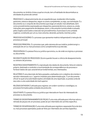 Manual de Procedimentos de Protocolo, Expedição e Arquivo 
19 
documentos no âmbito d área a qual se vincula; tem a finalidade de descentralizar as 
atividades do protocolo central. 
PROCESSO: É o desenvolvimento de um expediente que, recebendo informações, 
pareceres, anexos e despachos, segue os canais competentes, ou seja, sua tramitação. É o 
documento ou o conjunto de documentos que exige um estudo mais detalhado, bem 
como procedimentos expressados por despachos, pareceres técnicos, anexos ou, ainda, 
instruções para pagamento de despesas; assim, o documento é protocolado e autuado 
pelos órgãos autorizados a executar tais procedimentos. O processo é uma unidade 
orgânica, constituído por um ou mais volumes, devendo, portanto, tramitar juntos. 
PROCESSO ACESSÓRIO: É o processo que apresenta matéria indispensável à instrução do 
processo principal. 
PROCESSO PRINCIPAL: É o processo que, pela natureza de sua matéria, poderá exigir a 
anexação de um ou mais processos como complemento à sua decisão. 
PROCEDÊNCIA: É a pessoa física ou jurídica que enviou, ou de onde se originou o processo 
ou documento. 
RECONSTITUIÇÃO DE PROCESSOS: Ocorre quando houver a ciência de desaparecimento 
ou extravio de processo. 
REGISTRO/CADASTRAMENTO: É a reprodução dos dados do documento, feita em sistema 
próprio, destinado a controlar a movimentação da correspondência e do processo e 
fornecer dados de suas características fundamentais, aos interessados. 
RELATÓRIO: É uma descrição de fatos passados, analisados com o objetivo de orientar o 
servidor interessado ou o superior imediato para determinada ação. É um documento 
oficial no qual uma autoridade expõe a atividade de uma repartição, ou presta conta de 
seus atos a uma autoridade de nível superior. 
RELÓGIO DATADOR: É utilizado para registrar, em ordem numérico-cronológica, os 
processos formados pelas unidades de protocolo. 
SOLICITANTE: É a pessoa física ou jurídica que intercede em favor do interessado do 
processo ou documento. 
TERMO DE DESENTRANHAMENTO DE PEÇAS: É uma nota utilizada para informar sobre a 
retirada de peça(s) de um processo; pode ser por intermédio de carimbo específico. 
TERMO DE DESAPENSAÇÃO: É uma nota utilizada para registrar a separação física de dois 
ou mais processos apensados; pode ser feito por intermédio de carimbo específico. 
 