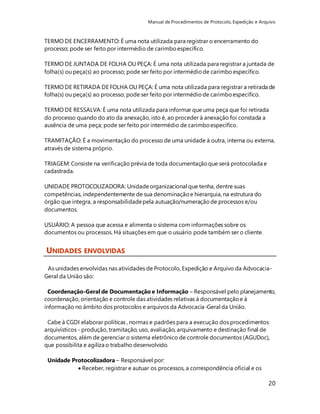 Manual de Procedimentos de Protocolo, Expedição e Arquivo 
20 
TERMO DE ENCERRAMENTO: É uma nota utilizada para registrar o encerramento do 
processo; pode ser feito por intermédio de carimbo específico. 
TERMO DE JUNTADA DE FOLHA OU PEÇA: É uma nota utilizada para registrar a juntada de 
folha(s) ou peça(s) ao processo; pode ser feito por intermédio de carimbo específico. 
TERMO DE RETIRADA DE FOLHA OU PEÇA: É uma nota utilizada para registrar a retirada de 
folha(s) ou peça(s) ao processo; pode ser feito por intermédio de carimbo específico. 
TERMO DE RESSALVA: É uma nota utilizada para informar que uma peça que foi retirada 
do processo quando do ato da anexação, isto é, ao proceder à anexação foi constada a 
ausência de uma peça; pode ser feito por intermédio de carimbo específico. 
TRAMITAÇÃO: É a movimentação do processo de uma unidade à outra, interna ou externa, 
através de sistema próprio. 
TRIAGEM: Consiste na verificação prévia de toda documentação que será protocolada e 
cadastrada. 
UNIDADE PROTOCOLIZADORA: Unidade organizacional que tenha, dentre suas 
competências, independentemente de sua denominação e hierarquia, na estrutura do 
órgão que integra, a responsabilidade pela autuação/numeração de processos e/ou 
documentos. 
USUÁRIO: A pessoa que acessa e alimenta o sistema com informações sobre os 
documentos ou processos. Há situações em que o usuário pode também ser o cliente. 
UNIDADES ENVOLVIDAS 
As unidades envolvidas nas atividades de Protocolo, Expedição e Arquivo da Advocacia- 
Geral da União são: 
Coordenação-Geral de Documentação e Informação – Responsável pelo planejamento, 
coordenação, orientação e controle das atividades relativas à documentação e à 
informação no âmbito dos protocolos e arquivos da Advocacia-Geral da União. 
Cabe à CGDI elaborar políticas , normas e padrões para a execução dos procedimentos 
arquivísticos - produção, tramitação, uso, avaliação, arquivamento e destinação final de 
documentos, além de gerenciar o sistema eletrônico de controle documentos (AGUDoc), 
que possibilita e agiliza o trabalho desenvolvido. 
Unidade Protocolizadora – Responsável por: 
 Receber, registrar e autuar os processos, a correspondência oficial e os 
 