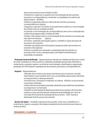 Manual de Procedimentos de Protocolo, Expedição e Arquivo 
demais documentos encaminhados à AGU; 
 Classificar e organizar os registros de movimentação de documentos, 
processos e correspondências, mantendo-os atualizados em sistema de 
dados próprio - AGUDoc; 
 Efetuar a expedição externa e interna de documentos, processos, 
correspondências e objetos; 
 Organizar, executar e controlar os procedimentos relativos à movimentação 
de malotes entre as unidades da AGU; 
 Controlar a movimentação de correspondências, bem como a utilização dos 
cartões de postagem pelas unidades da AGU; 
 Prestar informações sobre a movimentação de documentos e processos que 
não sejam de natureza sigilosa; 
 Fornecer, mediante autorização superior, certidões e cópias de peças de 
processo e documentos; 
 Atender aos pedidos de informações e pesquisas sobre documentos ou 
processos não sigilosos; 
 Efetuar a juntada (por anexação ou apensação) de documentos ou 
processos, bem como a desapensação, solicitadas formalmente por 
autoridade competente. 
Protocolo Central Unificado – Responsável por atender as unidades da Advocacia-Geral 
da União instaladas no mesmo edifício, realizando atividades operacionais referentes a 
recebimento, autuação, registro, controle de movimentação, classificação e organização, 
prestação de informações e expedição de documentos, processos e correspondências. 
21 
Arquivo – Responsável por: 
 Receber documentos e processos tramitados para os arquivos corrente, 
intermediário e permanente, bem como as atividades operacionais referentes 
ao arquivamento, e desarquivamento; 
 Acondicionar, armazenar e endereçar no sistema AGUDoc os documentos 
e processos recebidos; 
 Zelar pela documentação arquivada, adotando as providências necessárias a 
sua segurança e conservação; 
 Atender às solicitações de desarquivamento de processos e documentos; 
 Aplicar e rever periodicamente a tabela de temporalidade, por meio da 
Comissão Permanente de Avaliação de Documentos - CAD, visando à 
destinação final do acervo documental; 
Serviço de Apoio – Unidades organizacionais que têm, entre suas competências, o 
recebimento, registro, autuação, tramitação e expedição de documentos e processos no 
âmbito da AGU. 
USUÁRIOS E CLIENTES 
 