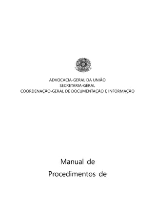 ADVOCACIA-GERAL DA UNIÃO 
SECRETARIA-GERAL 
COORDENAÇÃO-GERAL DE DOCUMENTAÇÃO E INFORMAÇÃO 
Manual de 
Procedimentos de 
Protocolo, Expedição e Arquivo 
 