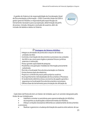 Manual de Procedimentos de Protocolo, Expedição e Arquivo 
23 
A gestão do Sistema é de responsabilidade da Coordenação-Geral 
de Documentação e Informação – CGDI. O servidor titular da CGDI é 
gestor geral do AGUDoc e responsável pela especificação do 
treinamento necessário para sua operação, determinação de perfis 
de acesso, inclusão, bloqueio e exclusão de usuários, além de 
inclusão de tabelas e dados no Sistema. 
Vantagens do Sistema AGUDoc: 
· Integra as atividades de protocolo e arquivo de todas as 
unidades da AGU; 
· Controla a tramitação de documentos e processos nas unidades 
da AGU e seu envio para órgãos e pessoas físicas e jurídicas 
externos à instituição; 
· Possui grande capacidade de pesquisa; 
· Possibilita a recuperação imediata da informação previamente 
cadastrada; 
· Permite a localização física da documentação via Sistema; 
· Emite diversos tipos de relatórios; 
· Propicia o controle de prazos pelos próprios usuários; 
· Acompanhamento individualizado de Documentos e Processos; 
· O recebimento eletrônico leva a economia de papel e garante a 
segurança na localização física de documentos e processos; 
· Oferece base de treinamento para simulação de utilização do 
Sistema. 
Cada Setor de Protocolo tem um Gestor de Unidade, que é um servidor designado pelo 
titular de sua Unidade para: 
 Habilitar e orientar os servidores para operacionalização do AGUDoc; 
 Acompanhar as atualizações e desenvolvimento do AGUDoc; 
 Efetuar correções necessárias referentes ao cadastramento de documentos 
e processos; 
 Realizar e gerenciar a mudança de lotação de usuários entre setores de sua 
 