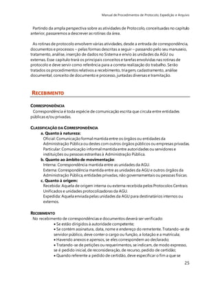 Manual de Procedimentos de Protocolo, Expedição e Arquivo 
Partindo da ampla perspectiva sobre as atividades de Protocolo, conceituadas no capítulo 
anterior, passaremos a descrever as rotinas da área. 
As rotinas de protocolo envolvem várias atividades, desde a entrada de correspondência, 
documentos e processos – pelas formas descritas a seguir – passando pelo seu manuseio, 
tratamento, análise, inserção de dados no Sistema e envio às unidades da AGU ou 
externas. Esse capítulo trará os principais conceitos e tarefas envolvidas nas rotinas de 
protocolo e deve servir como referência para a correta realização do trabalho. Serão 
tratados os procedimentos relativos a recebimento, triagem, cadastramento, análise 
documental, conceito de documento e processo, juntadas diversas e tramitação. 
25 
RECEBIMENTO 
CORRESPONDÊNCIA 
Correspondência é toda espécie de comunicação escrita que circula entre entidades 
públicas e/ou privadas. 
CLASSIFICAÇÃO DA CORRESPONDÊNCIA 
a. Quanto à natureza: 
Oficial: Comunicação formal mantida entre os órgãos ou entidades da 
Administração Pública ou destes com outros órgãos públicos ou empresas privadas. 
Particular: Comunicação informal mantida entre autoridades ou servidores e 
instituições ou pessoas estranhas à Administração Pública. 
b. Quanto ao âmbito de movimentação: 
Interna: Correspondência mantida entre as unidades da AGU. 
Externa: Correspondência mantida entre as unidades da AGU e outros órgãos da 
Administração Pública, entidades privadas, não governamentais ou pessoas físicas. 
c. Quanto à origem: 
Recebida: Aquela de origem interna ou externa recebida pelos Protocolos Centrais 
Unificados e unidades protocolizadoras da AGU. 
Expedida: Aquela enviada pelas unidades da AGU para destinatários internos ou 
externos. 
RECEBIMENTO 
No recebimento de correspondências e documentos deverá ser verificado: 
 Se estão dirigidos à autoridade competente; 
 Se contém assinatura, data, nome e endereço do remetente. Tratando-se de 
servidor público, deve conter o cargo ou função, a lotação e a matrícula; 
 Havendo anexos e apensos, se eles correspondem ao declarado; 
 Tratando-se de petições ou requerimentos, se indicam, de modo expresso, 
se é pedido inicial, de reconsideração, de recurso, pedido de certidão; 
 Quando referente a pedido de certidão, deve especificar o fim a que se 
 