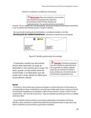 Manual de Procedimentos de Protocolo, Expedição e Arquivo 
A seguir, há um modelo de envelope padrão, que possui todas as informações necessárias 
à sua completa identificação quanto à origem e destino. 
26 
destina e o endereço completo do interessado. 
Observação: Não será recebido o documento 
que desatenta a qualquer dos requisitos 
enumerados anteriormente. Aquele que 
indevidamente o for, será devolvido ao remetente. 
No caso de não localização do destinatário, o envelope receberá o carimbo 
"DEVOLUÇÃO DE CORRESPONDÊNCIA”, devendo ser devolvido ao remetente. 
Figura 03: Modelo padronizado de envelope 
Atenção! Toda documentação 
que der entrada no protocolo deve 
ser registrada no relógio-datador 
antes de sua inserção no Sistema 
para comprovar o momento de seu 
recebimento e possibilitar uma 
posterior conferência. 
É importante ressaltar que documentos 
oficiais estão destinados ao cargo do 
destinatário e não à pessoa que o ocupa. Por-tanto, 
quando um documento oficial for 
encaminhado a um destinatário que não 
ocupe mais o cargo, deverá ser aberto para 
as providências cabíveis. 
RECIBO 
O recibo é o documento que comprova entrega e o recebimento de um documento ou 
correspondência. Deve-se identificar o servidor que recebe (pelo nome e cargo escritos de 
forma legível, digitados ou carimbados), a data e hora e assinar o recibo. Essa forma de 
recebimento – por meio de recibo físico - deve ser adotada somente para envio a unidades 
externas à AGU. 
Em se tratando de documentos ou processos cadastrados e tramitados no Sistema 
AGUDoc, deve-se efetuar o recebimento eletrônico tempestivamente, ou seja, assim que 
forem conferidos os documentos ou processos recebidos. 
 