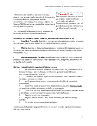 Manual de Procedimentos de Protocolo, Expedição e Arquivo 
27 
Atenção! O não 
recebimento eletrônico acarreta 
a carga de responsabilidade 
sobre a localização de 
documentos e processos para a 
unidade que consta no Sistema 
e dificulta sua localização 
quando necessário. A 
localização no Sistema deve 
corresponder SEMPRE à 
localização física. 
O recebimento eletrônico é a única forma de 
garantir com segurança a localização de documentos 
e processos. Por isso, sempre que receber 
documentos e processos, deve ser dado a baixa no 
Sistema AGUDoc de forma a possibilitar o seu resgate 
físico quando for preciso. 
As correspondências, documentos e processos ser 
recebidos no Protocolo de diversas formas. 
FORMAS DE RECEBIMENTO DE DOCUMENTOS, PROCESSOS E CORRESPONDÊNCIAS 
a. Guichê de Protocolo: Quando as correspondências, os documentos e processos 
são entregues diretamente no balcão por pessoal interno ou externo. 
b. Malote: Quando os documentos, processos e correspondências são enviados ao 
Protocolo por meio de malotes provenientes do Protocolo Central (Brasília) ou de outras 
Unidades da AGU; 
c. Outros serviços dos Correios: Quando as correspondências, os documentos e 
processos são recebidos e enviados por meio de sedex, carta, telegrama, encomenda etc. 
no guichê do Protocolo. 
ROTINAS PARA RECEBIMENTO VIA GUICHÊ DE PROTOCOLO 
1. Recebe os documentos, processos e correspondências, juntamente com a 
Guia de Remessa - para malote; ou com Recibo - para correspondências e 
processos entregues no guichê. 
2. Confere os documentos e processos comparando com a descrição contida 
na guia de remessa ou recibo. 
3. Verifica se os documentos e processos estão dirigidos à autoridade 
competente. 
4. Se confere, atesta o recebimento. Caso contrário, devolve. Atenção no ato 
do recebimento. Não deixar essa conferência para depois! 
5. Quando se tratar de recebimento de documentação externa, assina o recibo 
e identifica o servidor com carimbo ou nome e matrícula legíveis. 
6. Devolve o recibo ao entregador. 
7. Registra no documento a hora do recebimento por meio do relógio-datador. 
8. Encaminha a documentação para triagem. 
Para mais detalhes sobre os procedimentos de triagem, consulte o próximo item deste 
Manual, nesta página. 
 
