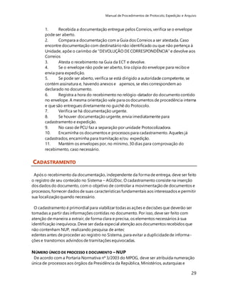 Manual de Procedimentos de Protocolo, Expedição e Arquivo 
1. Recebida a documentação entregue pelos Correios, verifica se o envelope 
pode ser aberto. 
2. Compara a documentação com a Guia dos Correios a ser atestada. Caso 
encontre documentação com destinatário não identificado ou que não pertença à 
Unidade, apõe o carimbo de “DEVOLUÇÃO DE CORRESPONDÊNCIA” e devolve aos 
Correios 
3. Atesta o recebimento na Guia da ECT e devolve. 
4. Se o envelope não pode ser aberto, tira cópia do envelope para recibo e 
envia para expedição. 
5. Se pode ser aberto, verifica se está dirigido a autoridade competente, se 
contém assinatura e, havendo anexos e apensos, se eles correspondem ao 
declarado no documento. 
6. Registra a hora do recebimento no relógio-datador do documento contido 
no envelope. A mesma orientação vale para os documentos de procedência interna 
e que são entregues diretamente no guichê do Protocolo. 
7. Verifica se há documentação urgente. 
8. Se houver documentação urgente, envia imediatamente para 
cadastramento e expedição. 
9. No caso de PCU faz a separação por unidade Protocolizadora. 
10. Encaminha os documentos e processos para cadastramento. Aqueles já 
cadastrados, encaminha para tramitação e/ou expedição. 
11. Mantém os envelopes por, no mínimo, 30 dias para comprovação do 
recebimento, caso necessário. 
29 
CADASTRAMENTO 
Após o recebimento da documentação, independente da forma de entrega, deve ser feito 
o registro de seu conteúdo no Sistema – AGUDoc. O cadastramento consiste na inserção 
dos dados do documento, com o objetivo de controlar a movimentação de documentos e 
processos, fornecer dados de suas características fundamentais aos interessados e permitir 
sua localização quando necessário. 
O cadastramento é primordial para viabilizar todas as ações e decisões que deverão ser 
tomadas a partir das informações contidas no documento. Por isso, deve ser feito com 
atenção de maneira a extrair, de forma clara e precisa, os elementos necessários à sua 
identificação inequívoca. Deve ser dada especial atenção aos documentos recebidos que 
não contenham NUP, realizando pesquisa de antec 
edentes antes de proceder ao registro no Sistema, para evitar a duplicidade de informa-ções 
e transtornos advindos de tramitações equivocadas. 
NÚMERO ÚNICO DE PROCESSO E DOCUMENTO – NUP 
De acordo com a Portaria Normativa nº 3/2003 do MPOG, deve ser atribuída numeração 
única de processos aos órgãos da Presidência da República, Ministérios, autarquias e 
 