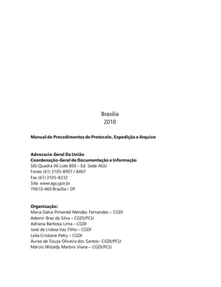 Brasília 
2010 
Manual de Procedimentos de Protocolo, Expedição e Arquivo 
Advocacia-Geral Da União 
Coordenação-Geral de Documentação e Informação 
SIG Quadra 06 Lote 800 – Ed. Sede AGU 
Fones (61) 3105-8907 / 8467 
Fax (61) 3105-8232 
Site: www.agu.gov.br 
70610-460 Brasília – DF 
Organização: 
Maria Dalva Pimentel Mendes Fernandes – CGDI 
Ademir Braz da Silva – CGDI/PCU 
Adriana Barbosa Lima – CGDI 
José de Lisboa Vaz Filho – CGDI 
Leila Cristiane Petry – CGDI 
Áurea de Souza Oliveira dos Santos– CGDI/PCU 
Márcio Wilzedy Martins Viana – CGDI/PCU 
 