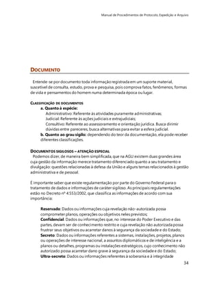 Manual de Procedimentos de Protocolo, Expedição e Arquivo 
34 
DOCUMENTO 
Entende-se por documento toda informação registrada em um suporte material, 
suscetível de consulta, estudo, prova e pesquisa, pois comprova fatos, fenômenos, formas 
de vida e pensamentos do homem numa determinada época ou lugar. 
CLASSIFICAÇÃO DE DOCUMENTOS 
a. Quanto à espécie: 
Administrativo: Referente às atividades puramente administrativas; 
Judicial: Referente às ações judiciais e extrajudiciais; 
Consultivo: Referente ao assessoramento e orientação jurídica. Busca dirimir 
dúvidas entre pareceres, busca alternativas para evitar a esfera judicial. 
b. Quanto ao grau sigilo: dependendo do teor da documentação, ela pode receber 
diferentes classificações. 
DOCUMENTOS SIGILOSOS – ATENÇÃO ESPECIAL 
Podemos dizer, de maneira bem simplificada, que na AGU existem duas grandes área 
cuja gestão da informação merece tratamento diferenciado quanto a seu tratamento e 
divulgação: questões relacionadas à defesa da União e alguns temas relacionados à gestão 
administrativa e de pessoal. 
É importante saber que existe regulamentação por parte do Governo Federal para o 
tratamento de dados e informações de caráter sigiloso. As principais regulamentações 
estão no Decreto nº 4.553/2002, que classifica as informações de acordo com sua 
importância: 
Reservado: Dados ou informações cuja revelação não-autorizada possa 
comprometer planos, operações ou objetivos neles previstos; 
Confidencial: Dados ou informações que, no interesse do Poder Executivo e das 
partes, devam ser de conhecimento restrito e cuja revelação não autorizada possa 
frustrar seus objetivos ou acarretar danos à segurança da sociedade e do Estado; 
Secreto: Dados ou informações referentes a sistemas, instalações, projetos, planos 
ou operações de interesse nacional, a assuntos diplomáticos e de inteligência e a 
planos ou detalhes, programas ou instalações estratégicos, cujo conhecimento não 
autorizado possa acarretar dano grave à segurança da sociedade e do Estado; 
Ultra-secreto: Dados ou informações referentes à soberania e à integridade 
 