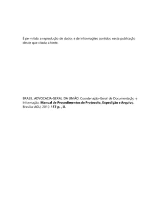 É permitida a reprodução de dados e de informações contidos nesta publicação 
desde que citada a fonte. 
BRASIL. ADVOCACIA-GERAL DA UNIÃO. Coordenação-Geral de Documentação e 
Informação. Manual de Procedimentos de Protocolo, Expedição e Arquivo. 
Brasília: AGU, 2010. 157 p. , il. 
 