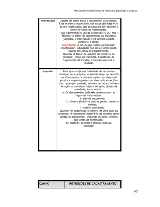 Manual de Procedimentos de Protocolo, Expedição e Arquivo 
40 
Interessado Aquele de quem trata o documento ou processo. 
É de extrema importância nos casos que haja mais 
de um interessado, que se cadastre por extenso o 
nome de todos os interessados. 
- Não é permitido o uso da expressão “E OUTROS”. 
Quando se tratar de documentos ou processos 
judiciais, o interessado será sempre a parte 
contrária à União. 
Importante! A pessoa que assina (procurador, 
coordenador, advogado) não será o Interessado, 
exceto em casos de Requerimento. 
Quando se tratar de assunto de interesse da 
Unidade, como por exemplo, Solicitação de 
Suprimento de Fundos, o interessado será a 
Unidade. 
Assunto Para que atinja sua finalidade de ser campo 
principal para pesquisa, o assunto deve ser descrito 
por duas partes: a primeira parte com descrição 
geral e a segunda parte com descrição específica 
(por exemplo: período, número de fatura, número 
de ação ou mandado, objeto de ação, objeto de 
mandado, entre outros). 
a. Os documentos judiciais devem conter as 
seguintes informações: 
1. tipo de documento; 
2. número (inclusive com os pontos, barras e 
hífens); 
3. objeto (conteúdo). 
Quando for cadastrado o número de uma ação ou 
processo, é importante escrevê-lo da maneira como 
consta no documento, incluindo os zeros, mesmo 
que antes da numeração. 
Ex: 0000.15.30.0708-1 (forma correta). 
Exemplo: 
CAMPO INSTRUÇÕES DE CADASTRAMENTO 
 