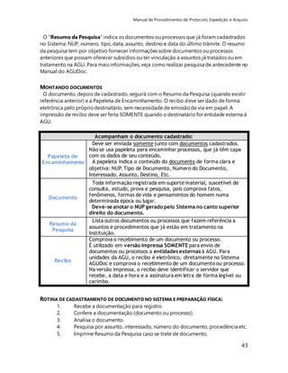 Manual de Procedimentos de Protocolo, Expedição e Arquivo 
O "Resumo da Pesquisa” indica os documentos ou processos que já foram cadastrados 
no Sistema: NUP, número, tipo, data, assunto, destino e data do último trâmite. O resumo 
da pesquisa tem por objetivo fornecer informações sobre documentos ou processos 
anteriores que possam oferecer subsídios ou ter vinculação a assuntos já tratados ou em 
tratamento na AGU. Para mais informações, veja como realizar pesquisa de antecedente no 
Manual do AGUDoc. 
MONTANDO DOCUMENTOS 
O documento, depois de cadastrado, seguirá com o Resumo da Pesquisa (quando existir 
referência anterior) e a Papeleta de Encaminhamento. O recibo deve ser dado de forma 
eletrônica pelo próprio destinatário, sem necessidade de emissão de via em papel. A 
impressão de recibo deve ser feita SOMENTE quando o destinatário for entidade externa à 
AGU. 
43 
Acompanham o documento cadastrado: 
Papeleta de 
Encaminhamento 
Deve ser enviada somente junto com documentos cadastrados. 
Não se usa papeleta para encaminhar processos, que já têm capa 
com os dados de seu conteúdo. 
A papeleta indica o conteúdo do documento de forma clara e 
objetiva: NUP, Tipo de Documento, Número do Documento, 
Interessado, Assunto, Destino, Etc. 
Documento 
Toda informação registrada em suporte material, suscetível de 
consulta, estudo, prova e pesquisa, pois comprova fatos, 
fenômenos, formas de vida e pensamentos do homem numa 
determinada época ou lugar. 
Deve-se anotar o NUP gerado pelo Sistema no canto superior 
direito do documento. 
Resumo da 
Pesquisa 
Lista outros documentos ou processos que fazem referência a 
assuntos e procedimentos que já estão em tratamento na 
Instituição. 
Recibo 
Comprova o recebimento de um documento ou processo. 
É utilizado em versão impressa SOMENTE para envio de 
documentos ou processos a entidades externas à AGU. Para 
unidades da AGU, o recibo é eletrônico, diretamente no Sistema 
AGUDoc e comprova o recebimento de um documento ou processo. 
Na versão impressa, o recibo deve identificar o servidor que 
recebe, a data e hora e a assinatura em letra de forma legível ou 
carimbo. 
ROTINA DE CADASTRAMENTO DE DOCUMENTO NO SISTEMA E PREPARAÇÃO FÍSICA: 
1. Recebe a documentação para registro. 
2. Confere a documentação (documento ou processo). 
3. Analisa o documento. 
4. Pesquisa por assunto, interessado, número do documento, procedência etc. 
5. Imprime Resumo da Pesquisa caso se trate de documento. 
 